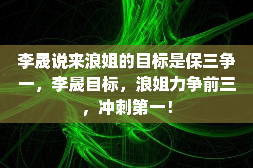 李晟说来浪姐的目标是保三争一，李晟目标，浪姐力争前三，冲刺第一！，李晟目标冲刺浪姐前三，冲刺第一！