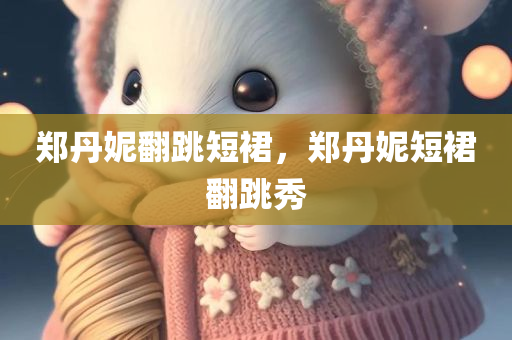 郑丹妮翻跳短裙，郑丹妮短裙翻跳秀，郑丹妮短裙翻跳秀惊艳全场