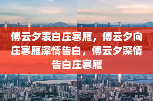 傅云夕表白庄寒雁，傅云夕向庄寒雁深情告白，傅云夕深情告白庄寒雁