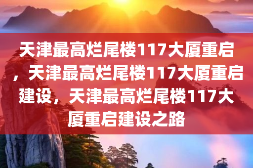 天津最高烂尾楼117大厦重启，天津最高烂尾楼117大厦重启建设，天津最高烂尾楼117大厦重启建设之路