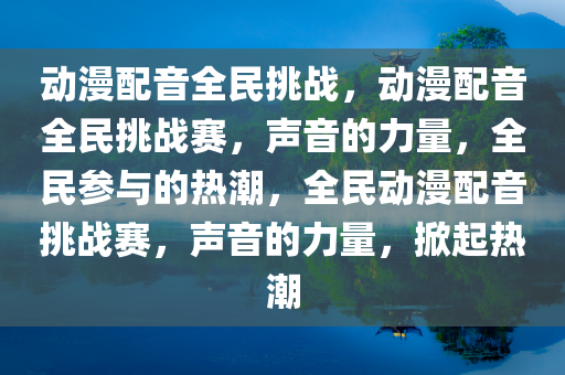 动漫配音全民挑战，动漫配音全民挑战赛，声音的力量，全民参与的热潮，全民动漫配音挑战赛，声音的力量，掀起热潮