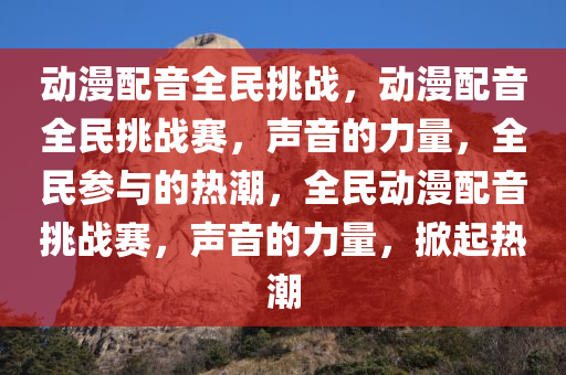 动漫配音全民挑战，动漫配音全民挑战赛，声音的力量，全民参与的热潮，全民动漫配音挑战赛，声音的力量，掀起热潮