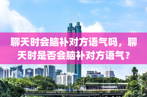 聊天时会脑补对方语气吗，聊天时是否会脑补对方语气？，聊天时你会脑补对方的语气吗？探究聊天中的心理现象