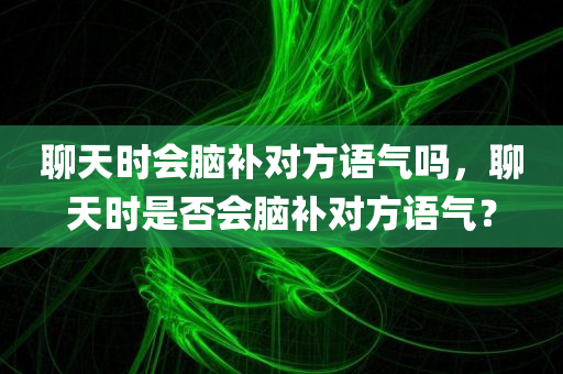聊天时会脑补对方语气吗，聊天时是否会脑补对方语气？，聊天时你会脑补对方的语气吗？探究聊天中的心理现象