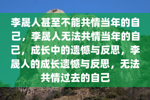 李晟人甚至不能共情当年的自己，李晟人无法共情当年的自己，成长中的遗憾与反思，李晟人的成长遗憾与反思，无法共情过去的自己