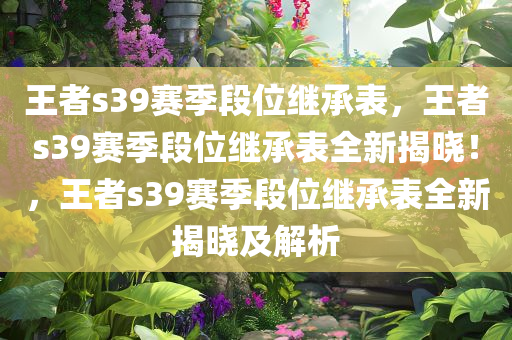 王者s39赛季段位继承表，王者s39赛季段位继承表全新揭晓！，王者s39赛季段位继承表全新揭晓及解析