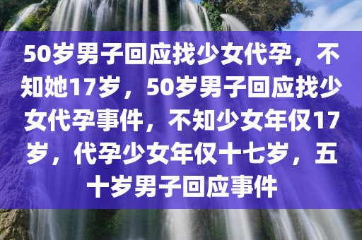 50岁男子回应找少女代孕，不知她17岁，50岁男子回应找少女代孕事件，不知少女年仅17岁，代孕少女年仅十七岁，五十岁男子回应事件