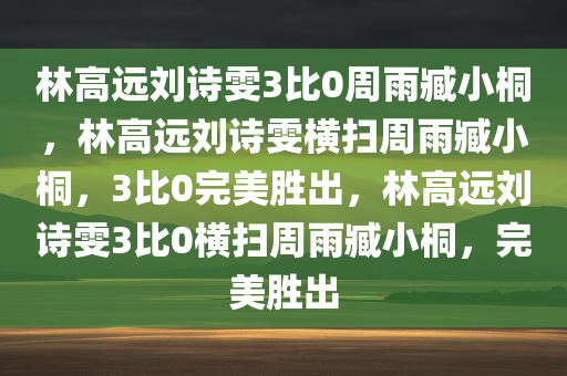 林高远刘诗雯3比0周雨臧小桐，林高远刘诗雯横扫周雨臧小桐，3比0完美胜出，林高远刘诗雯3比0横扫周雨臧小桐，完美胜出
