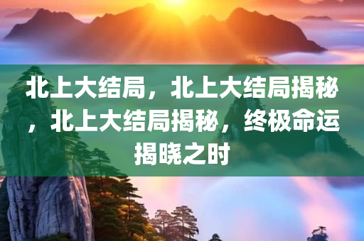 北上大结局，北上大结局揭秘，北上大结局揭秘，终极命运揭晓之时