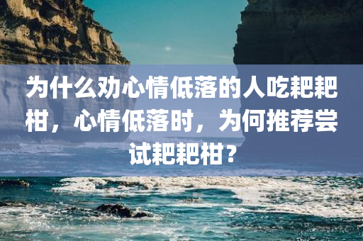 为什么劝心情低落的人吃耙耙柑，心情低落时，为何推荐尝试耙耙柑？