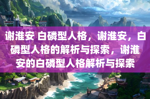谢淮安 白磷型人格，谢淮安，白磷型人格的解析与探索，谢淮安的白磷型人格解析与探索