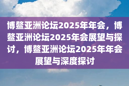 博鳌亚洲论坛2025年年会，博鳌亚洲论坛2025年会展望与探讨，博鳌亚洲论坛2025年年会展望与深度探讨