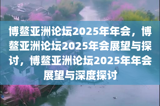 博鳌亚洲论坛2025年年会，博鳌亚洲论坛2025年会展望与探讨，博鳌亚洲论坛2025年年会展望与深度探讨