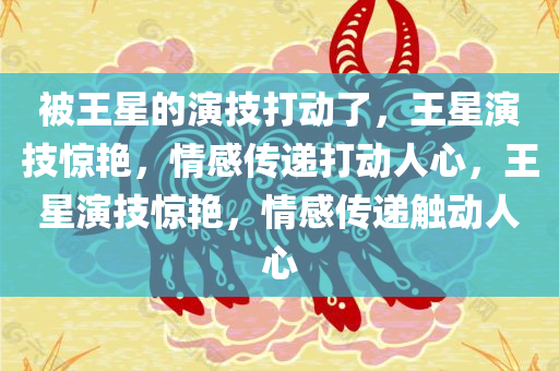 被王星的演技打动了，王星演技惊艳，情感传递打动人心，王星演技惊艳，情感传递触动人心