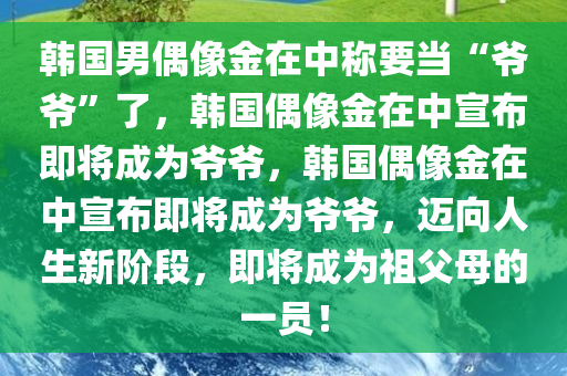 韩国男偶像金在中称要当“爷爷”了，韩国偶像金在中宣布即将成为爷爷，韩国偶像金在中宣布即将成为爷爷，迈向人生新阶段，即将成为祖父母的一员！