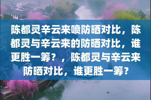 陈都灵辛云来喷防晒对比，陈都灵与辛云来的防晒对比，谁更胜一筹？，陈都灵与辛云来防晒对比，谁更胜一筹？
