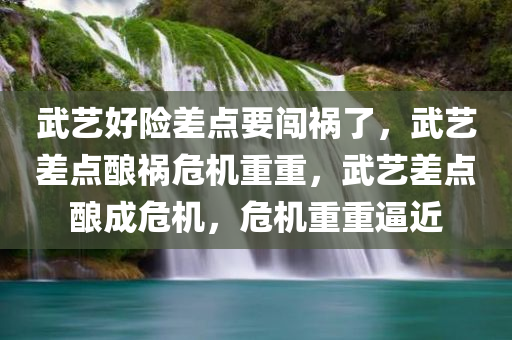 武艺好险差点要闯祸了，武艺差点酿祸危机重重，武艺差点酿成危机，危机重重逼近