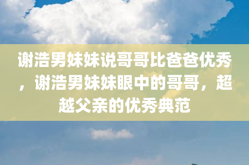 谢浩男妹妹说哥哥比爸爸优秀，谢浩男妹妹眼中的哥哥，超越父亲的优秀典范