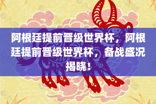 阿根廷提前晋级世界杯，阿根廷提前晋级世界杯，备战盛况揭晓！
