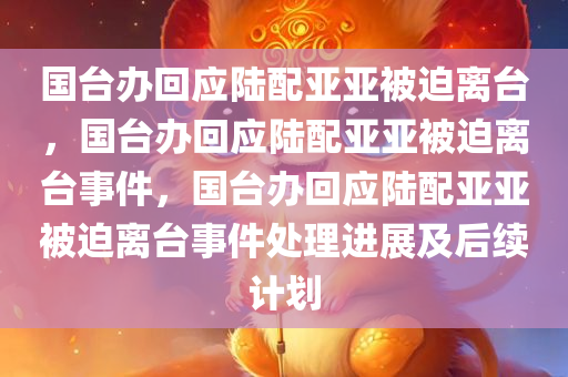 国台办回应陆配亚亚被迫离台，国台办回应陆配亚亚被迫离台事件，国台办回应陆配亚亚被迫离台事件处理进展及后续计划