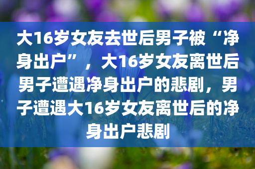 大16岁女友去世后男子被“净身出户”，大16岁女友离世后男子遭遇净身出户的悲剧，男子遭遇大16岁女友离世后的净身出户悲剧