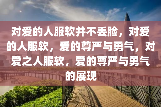 对爱的人服软并不丢脸，对爱的人服软，爱的尊严与勇气，对爱之人服软，爱的尊严与勇气的展现