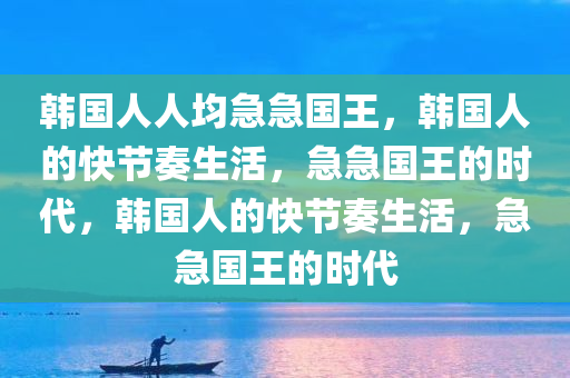 韩国人人均急急国王，韩国人的快节奏生活，急急国王的时代，韩国人的快节奏生活，急急国王的时代