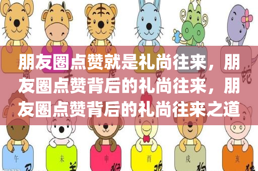 朋友圈点赞就是礼尚往来，朋友圈点赞背后的礼尚往来，朋友圈点赞背后的礼尚往来之道