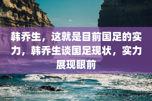 韩乔生，这就是目前国足的实力，韩乔生谈国足现状，实力展现眼前