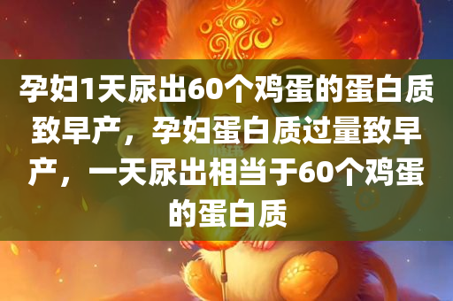 孕妇1天尿出60个鸡蛋的蛋白质致早产，孕妇蛋白质过量致早产，一天尿出相当于60个鸡蛋的蛋白质
