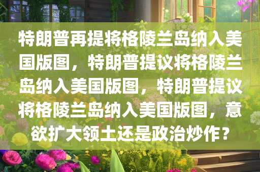 特朗普再提将格陵兰岛纳入美国版图，特朗普提议将格陵兰岛纳入美国版图，特朗普提议将格陵兰岛纳入美国版图，意欲扩大领土还是政治炒作？