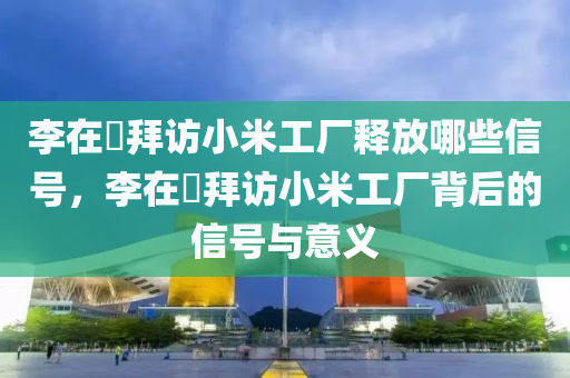 李在镕拜访小米工厂释放哪些信号，李在镕拜访小米工厂背后的信号与意义