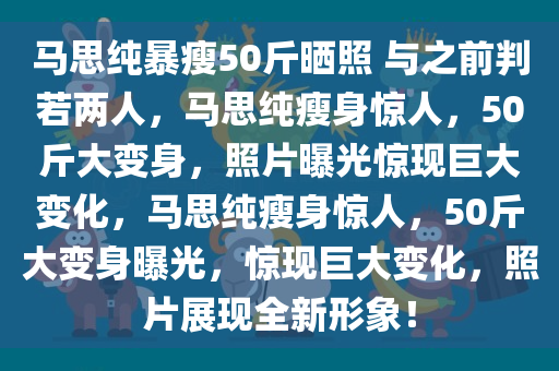 马思纯暴瘦50斤晒照 与之前判若两人，马思纯瘦身惊人，50斤大变身，照片曝光惊现巨大变化，马思纯瘦身惊人，50斤大变身曝光，惊现巨大变化，照片展现全新形象！