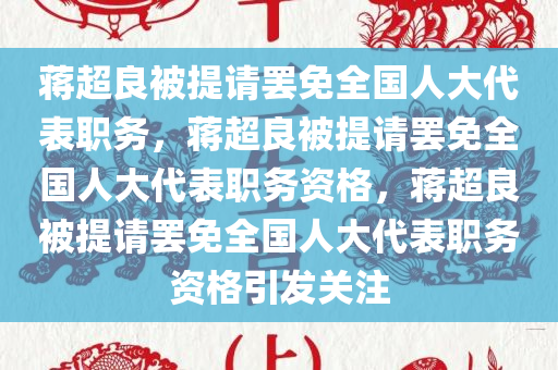 蒋超良被提请罢免全国人大代表职务，蒋超良被提请罢免全国人大代表职务资格，蒋超良被提请罢免全国人大代表职务资格引发关注