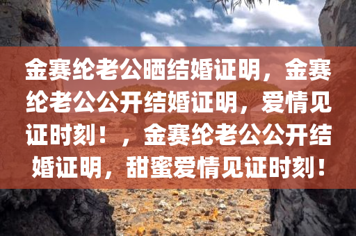 金赛纶老公晒结婚证明，金赛纶老公公开结婚证明，爱情见证时刻！，金赛纶老公公开结婚证明，甜蜜爱情见证时刻！