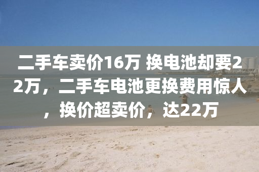 二手车卖价16万 换电池却要22万，二手车电池更换费用惊人，换价超卖价，达22万