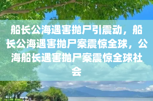 船长公海遇害抛尸引震动，船长公海遇害抛尸案震惊全球，公海船长遇害抛尸案震惊全球社会