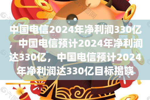 中国电信2024年净利润330亿，中国电信预计2024年净利润达330亿，中国电信预计2024年净利润达330亿目标揭晓