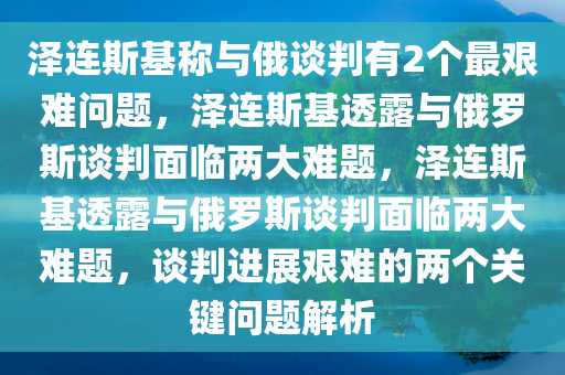 泽连斯基称与俄谈判有2个最艰难问题，泽连斯基透露与俄罗斯谈判面临两大难题，泽连斯基透露与俄罗斯谈判面临两大难题，谈判进展艰难的两个关键问题解析