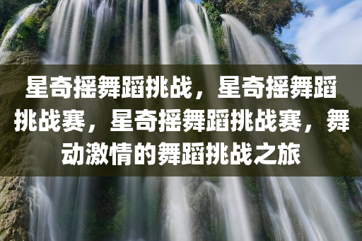 星奇摇舞蹈挑战，星奇摇舞蹈挑战赛，星奇摇舞蹈挑战赛，舞动激情的舞蹈挑战之旅