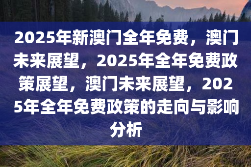2025年新澳门全年免费，澳门未来展望，2025年全年免费政策展望，澳门未来展望，2025年全年免费政策的走向与影响分析