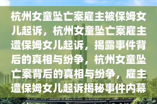 杭州女童坠亡案雇主被保姆女儿起诉，杭州女童坠亡案雇主遭保姆女儿起诉，揭露事件背后的真相与纷争，杭州女童坠亡案背后的真相与纷争，雇主遭保姆女儿起诉揭秘事件内幕