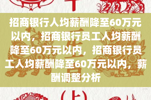 招商银行人均薪酬降至60万元以内，招商银行员工人均薪酬降至60万元以内，招商银行员工人均薪酬降至60万元以内，薪酬调整分析