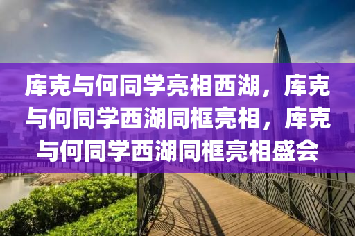 库克与何同学亮相西湖，库克与何同学西湖同框亮相，库克与何同学西湖同框亮相盛会