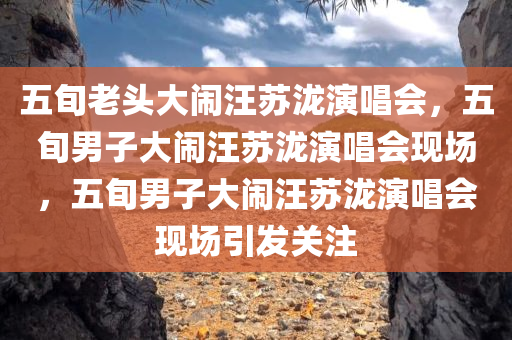 五旬老头大闹汪苏泷演唱会，五旬男子大闹汪苏泷演唱会现场，五旬男子大闹汪苏泷演唱会现场引发关注
