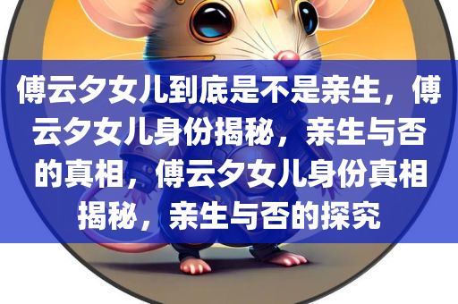 傅云夕女儿到底是不是亲生，傅云夕女儿身份揭秘，亲生与否的真相，傅云夕女儿身份真相揭秘，亲生与否的探究