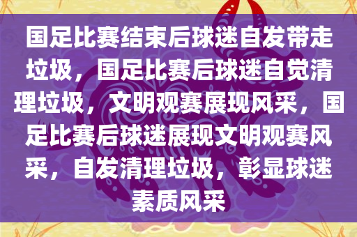 国足比赛结束后球迷自发带走垃圾，国足比赛后球迷自觉清理垃圾，文明观赛展现风采，国足比赛后球迷展现文明观赛风采，自发清理垃圾，彰显球迷素质风采
