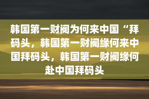 韩国第一财阀为何来中国“拜码头，韩国第一财阀缘何来中国拜码头，韩国第一财阀缘何赴中国拜码头