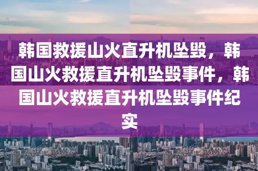 韩国救援山火直升机坠毁，韩国山火救援直升机坠毁事件，韩国山火救援直升机坠毁事件纪实