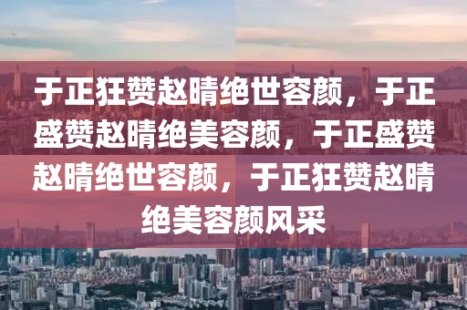 于正狂赞赵晴绝世容颜，于正盛赞赵晴绝美容颜，于正盛赞赵晴绝世容颜，于正狂赞赵晴绝美容颜风采